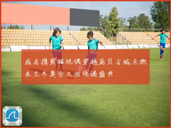 成龙携熊猫玩偶穿越庞贝古城点燃米兰冬奥会火炬传递盛典