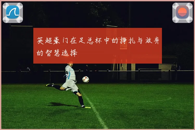 英超豪门在足总杯中的挣扎与放弃的智慧选择