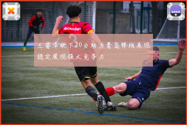王睿泽砍下20分助力青岛锋线表现稳定展现强大竞争力