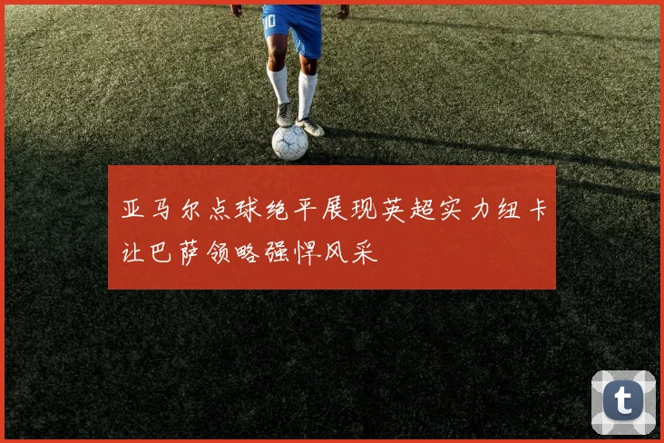 亚马尔点球绝平展现英超实力纽卡让巴萨领略强悍风采