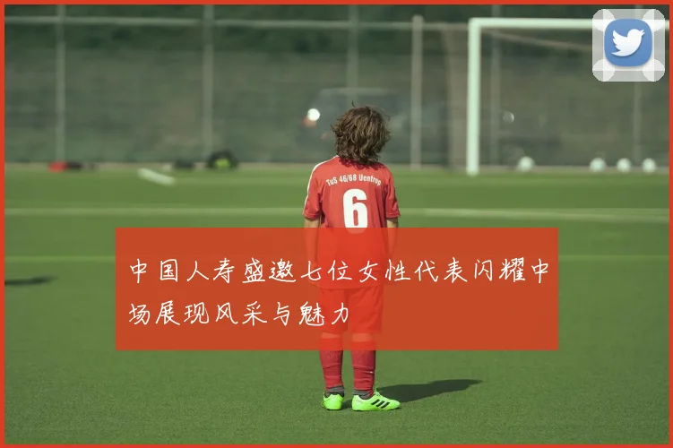 中国人寿盛邀七位女性代表闪耀中场展现风采与魅力