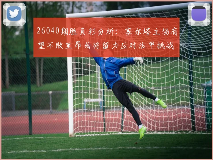 26040期胜负彩分析：塞尔塔主场有望不败里昂或将留力应对法甲挑战