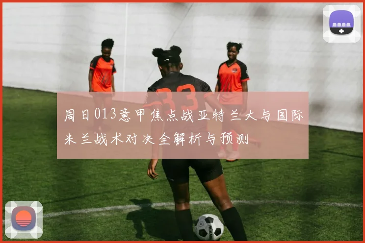 周日013意甲焦点战亚特兰大与国际米兰战术对决全解析与预测