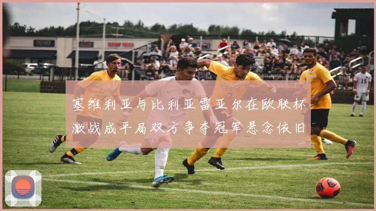 塞维利亚与比利亚雷亚尔在欧联杯激战成平局双方争夺冠军悬念依旧