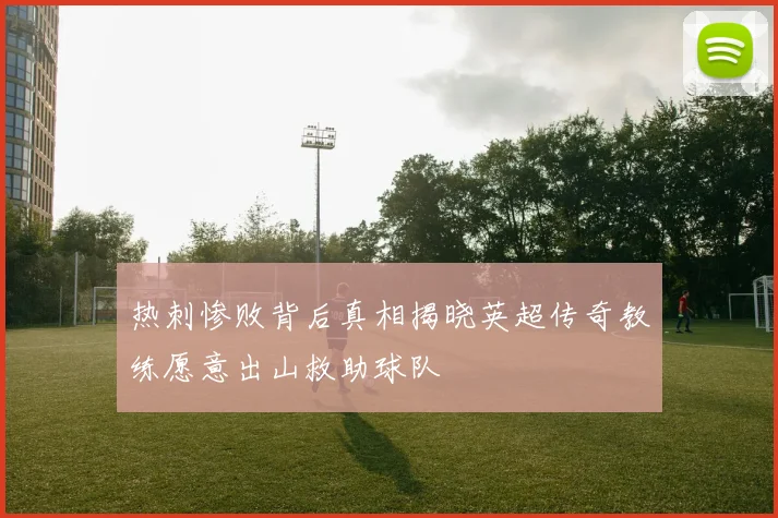 热刺惨败背后真相揭晓英超传奇教练愿意出山救助球队